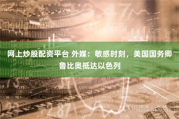 网上炒股配资平台 外媒：敏感时刻，美国国务卿鲁比奥抵达以色列