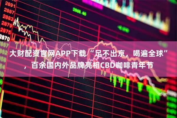 大财配资官网APP下载 “足不出京，喝遍全球”，百余国内外品牌亮相CBD咖啡青年节