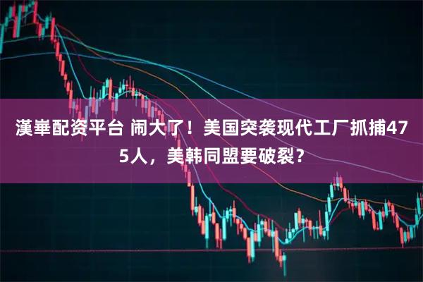 漢崋配资平台 闹大了！美国突袭现代工厂抓捕475人，美韩同盟要破裂？