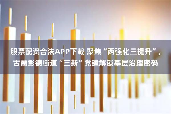 股票配资合法APP下载 聚焦“两强化三提升”，古蔺彰德街道“三新”党建解锁基层治理密码