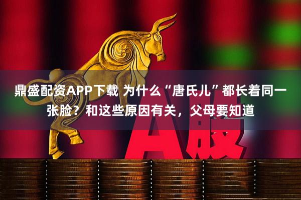 鼎盛配资APP下载 为什么“唐氏儿”都长着同一张脸？和这些原因有关，父母要知道