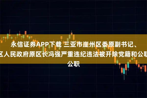 永信证券APP下载 三亚市崖州区委原副书记、区人民政府原区长冯强严重违纪违法被开除党籍和公职