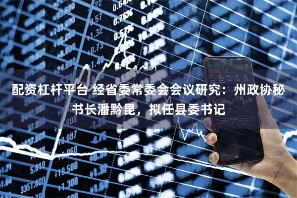 配资杠杆平台 经省委常委会会议研究：州政协秘书长潘黔昆，拟任县委书记