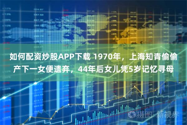 如何配资炒股APP下载 1970年，上海知青偷偷产下一女便遗弃，44年后女儿凭5岁记忆寻母