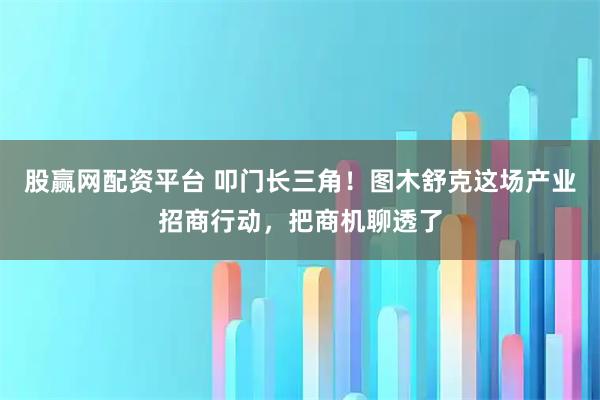 股赢网配资平台 叩门长三角！图木舒克这场产业招商行动，把商机聊透了