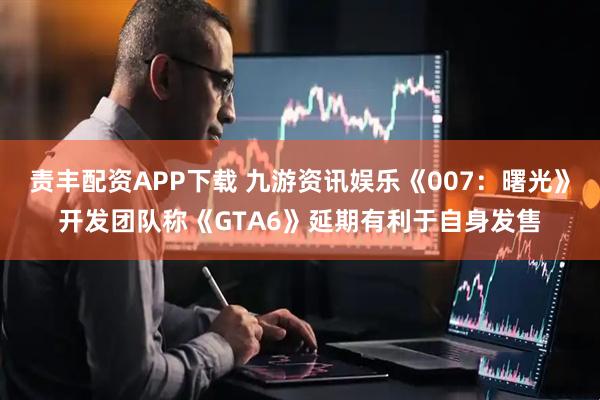 责丰配资APP下载 九游资讯娱乐《007：曙光》开发团队称《GTA6》延期有利于自身发售