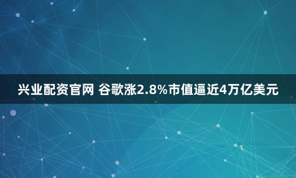 兴业配资官网 谷歌涨2.8%市值逼近4万亿美元