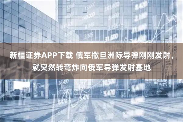 新疆证券APP下载 俄军撒旦洲际导弹刚刚发射，就突然转弯炸向俄军导弹发射基地