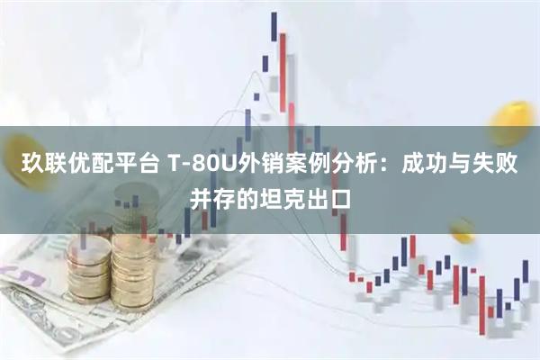 玖联优配平台 T‑80U外销案例分析：成功与失败并存的坦克出口
