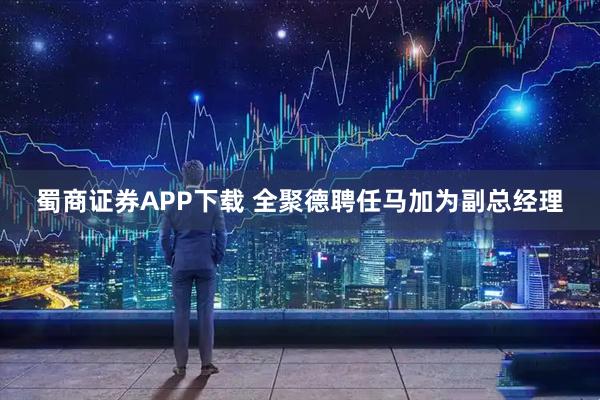 蜀商证券APP下载 全聚德聘任马加为副总经理