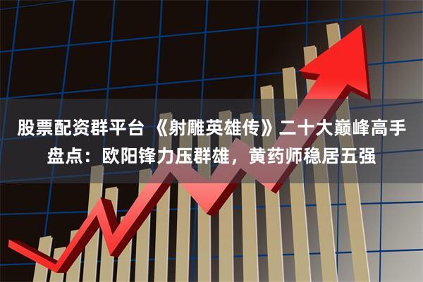 股票配资群平台 《射雕英雄传》二十大巅峰高手盘点：欧阳锋力压群雄，黄药师稳居五强