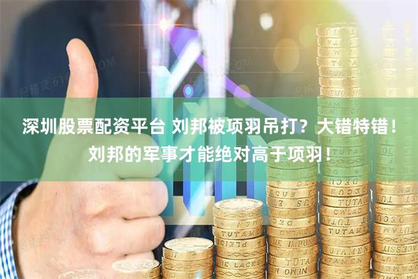 深圳股票配资平台 刘邦被项羽吊打？大错特错！刘邦的军事才能绝对高于项羽！