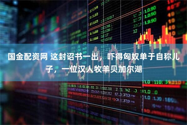 国金配资网 这封诏书一出，吓得匈奴单于自称儿子，一位汉人牧羊贝加尔湖