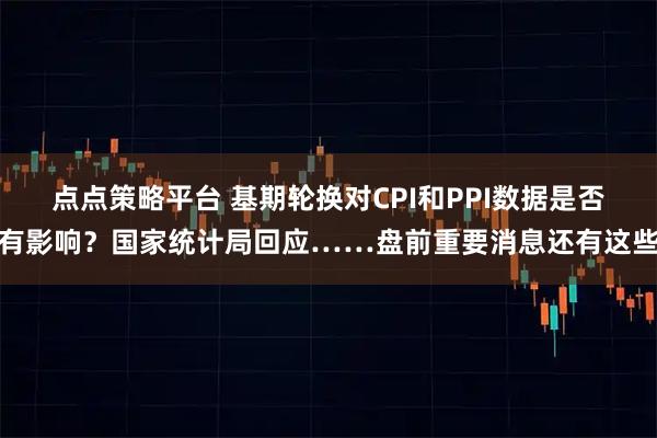 点点策略平台 基期轮换对CPI和PPI数据是否有影响？国家统计局回应……盘前重要消息还有这些