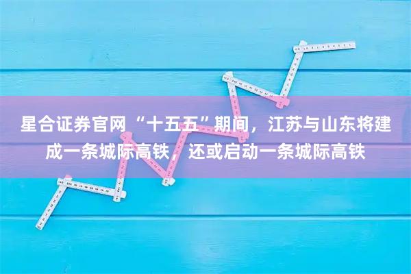 星合证券官网 “十五五”期间,江苏与山东将建成一条城际高铁,还或启动一条城际高铁