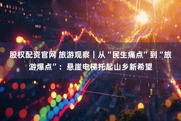 股权配资官网 旅游观察｜从“民生痛点”到“旅游爆点”：悬崖电梯托起山乡新希望