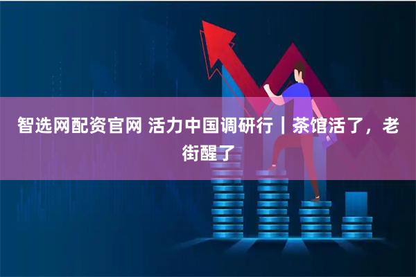 智选网配资官网 活力中国调研行｜茶馆活了，老街醒了