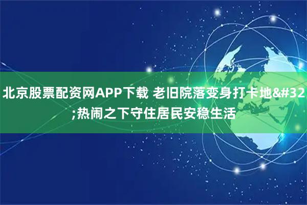 北京股票配资网APP下载 老旧院落变身打卡地 热闹之下守住居民安稳生活